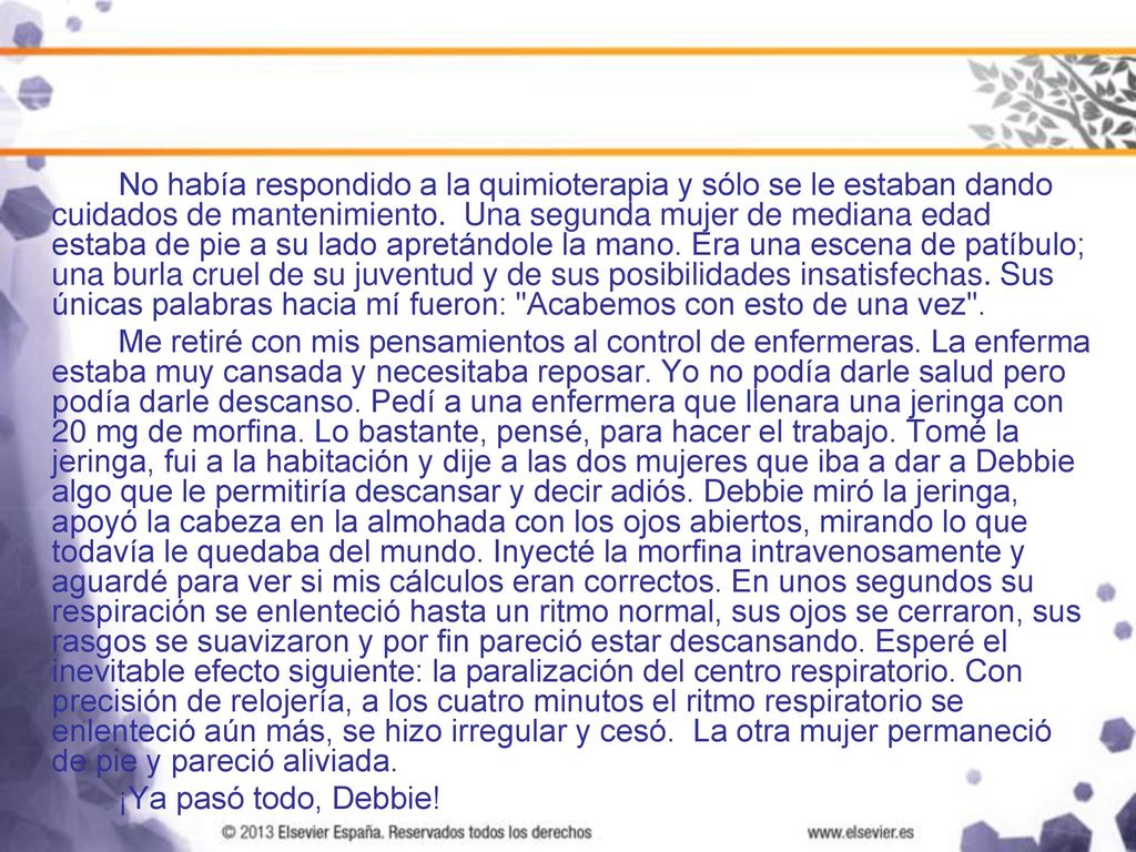 No había respondido a la quimioterapia y sólo se le estaban dando cuidados de mantenimiento. Una segunda mujer de mediana edad estaba de pie a su lado apretándole la mano. Era una escena de patíbulo; una burla cruel de su juventud y de sus posibilidades insatisfechas. Sus únicas palabras hacia mí fueron: Acabemos con esto de una vez .