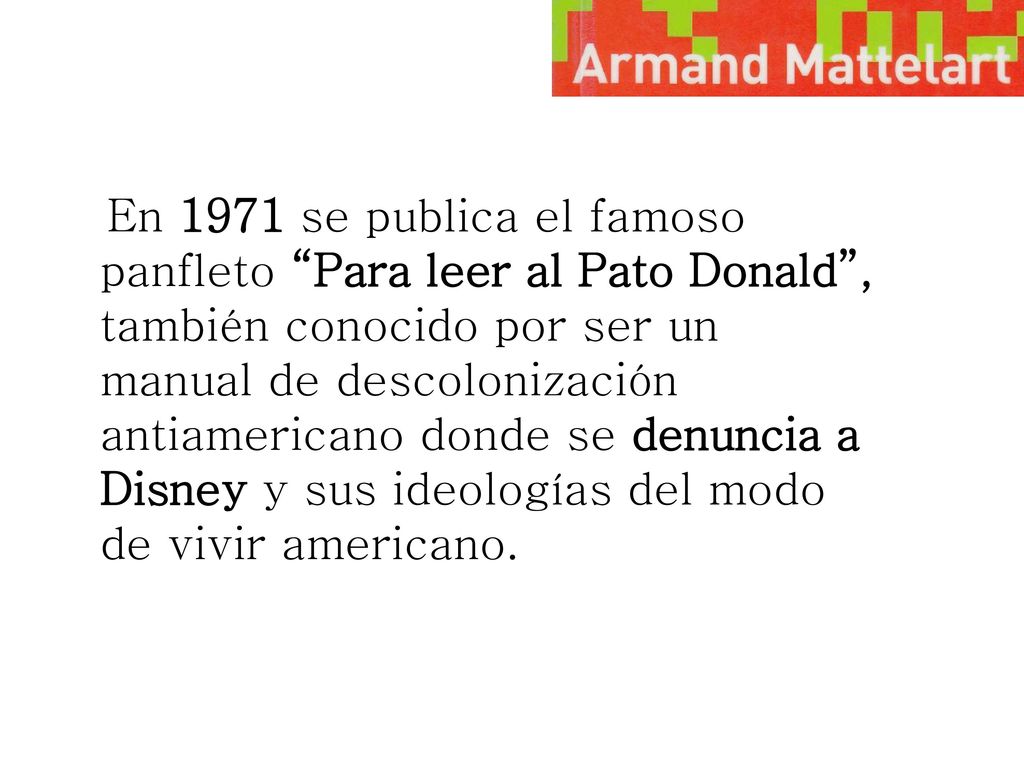 En 1971 se publica el famoso panfleto Para leer al Pato Donald , también conocido por ser un manual de descolonización antiamericano donde se denuncia a Disney y sus ideologías del modo de vivir americano.