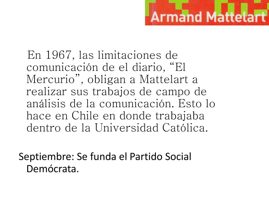 En 1967, las limitaciones de comunicación de el diario, El Mercurio , obligan a Mattelart a realizar sus trabajos de campo de análisis de la comunicación. Esto lo hace en Chile en donde trabajaba dentro de la Universidad Católica.
