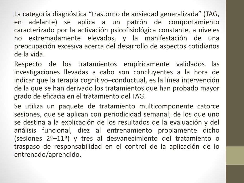 La categoría diagnóstica trastorno de ansiedad generalizada (TAG, en adelante) se aplica a un patrón de comportamiento caracterizado por la activación psicofisiológica constante, a niveles no extremadamente elevados, y la manifestación de una preocupación excesiva acerca del desarrollo de aspectos cotidianos de la vida.