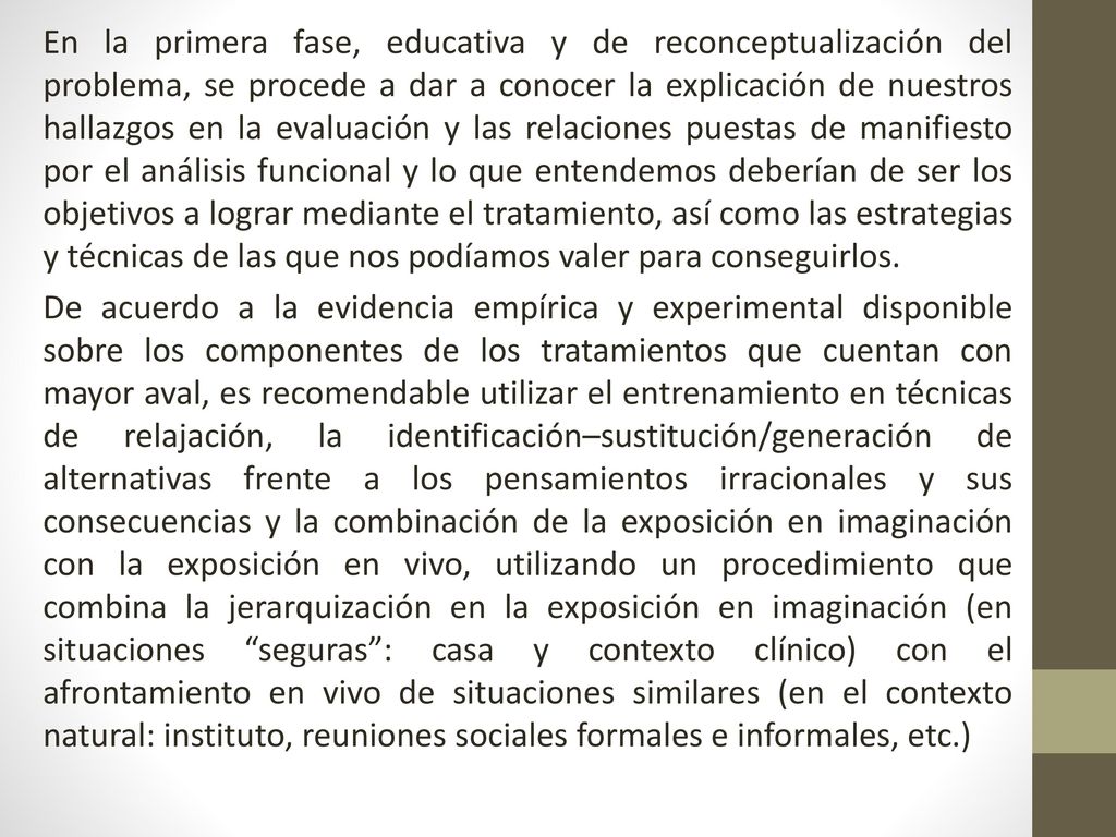 En la primera fase, educativa y de reconceptualización del problema, se procede a dar a conocer la explicación de nuestros hallazgos en la evaluación y las relaciones puestas de manifiesto por el análisis funcional y lo que entendemos deberían de ser los objetivos a lograr mediante el tratamiento, así como las estrategias y técnicas de las que nos podíamos valer para conseguirlos.