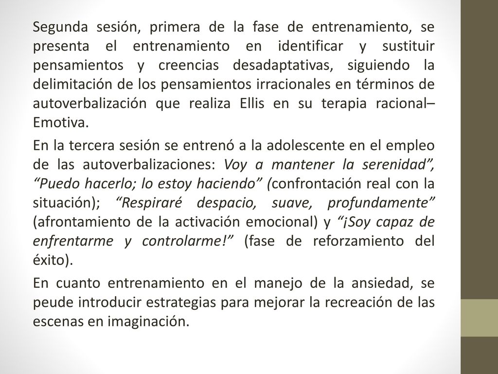 Segunda sesión, primera de la fase de entrenamiento, se presenta el entrenamiento en identificar y sustituir pensamientos y creencias desadaptativas, siguiendo la delimitación de los pensamientos irracionales en términos de autoverbalización que realiza Ellis en su terapia racional– Emotiva.
