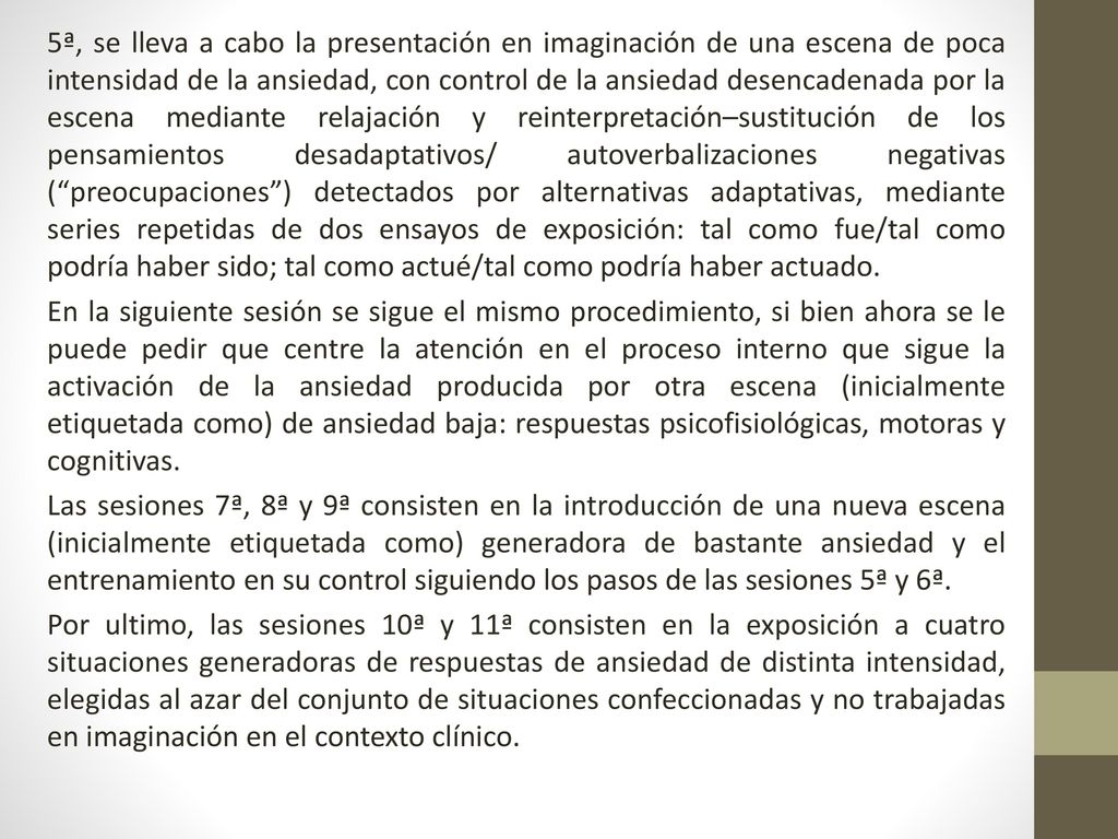 5ª, se lleva a cabo la presentación en imaginación de una escena de poca intensidad de la ansiedad, con control de la ansiedad desencadenada por la escena mediante relajación y reinterpretación–sustitución de los pensamientos desadaptativos/ autoverbalizaciones negativas ( preocupaciones ) detectados por alternativas adaptativas, mediante series repetidas de dos ensayos de exposición: tal como fue/tal como podría haber sido; tal como actué/tal como podría haber actuado.