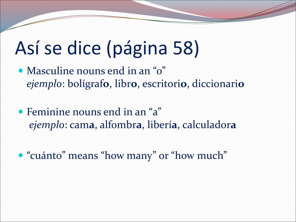 Así se dice (página 58) Masculine nouns end in an o ejemplo: bolígrafo, libro, escritorio, diccionario.