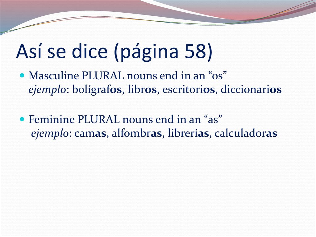 Así se dice (página 58) Masculine PLURAL nouns end in an os ejemplo: bolígrafos, libros, escritorios, diccionarios.