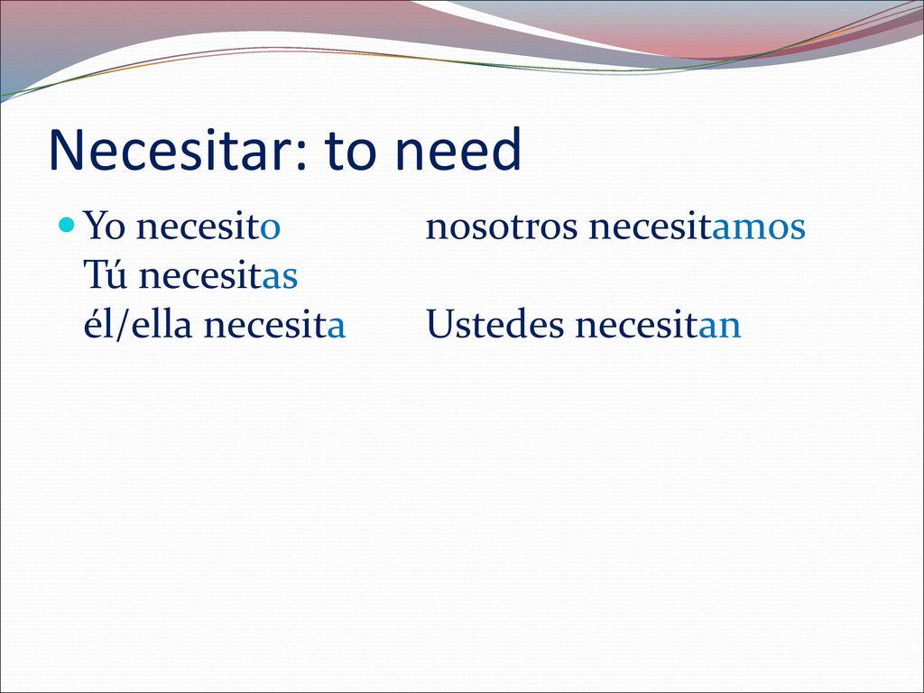 Necesitar: to need Yo necesito nosotros necesitamos Tú necesitas él/ella necesita Ustedes necesitan.