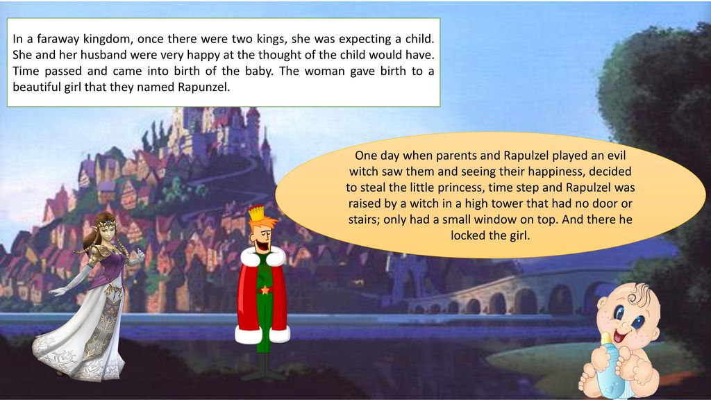 In a faraway kingdom, once there were two kings, she was expecting a child. She and her husband were very happy at the thought of the child would have. Time passed and came into birth of the baby. The woman gave birth to a beautiful girl that they named Rapunzel.