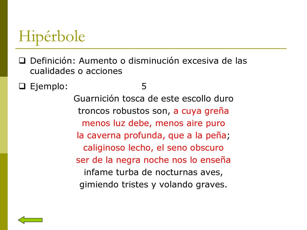 Hipérbole Definición: Aumento o disminución excesiva de las cualidades o acciones. Ejemplo: 5. Guarnición tosca de este escollo duro.