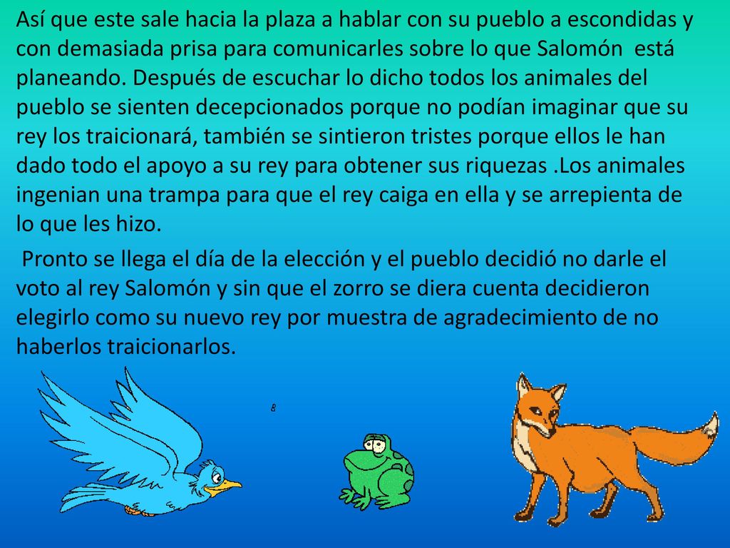 Así que este sale hacia la plaza a hablar con su pueblo a escondidas y con demasiada prisa para comunicarles sobre lo que Salomón está planeando. Después de escuchar lo dicho todos los animales del pueblo se sienten decepcionados porque no podían imaginar que su rey los traicionará, también se sintieron tristes porque ellos le han dado todo el apoyo a su rey para obtener sus riquezas .Los animales ingenian una trampa para que el rey caiga en ella y se arrepienta de lo que les hizo.