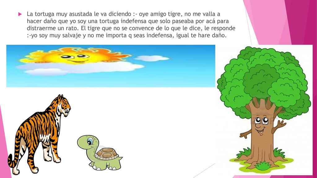 La tortuga muy asustada le va diciendo :- oye amigo tigre, no me valla a hacer daño que yo soy una tortuga indefensa que solo paseaba por acá para distraerme un rato.