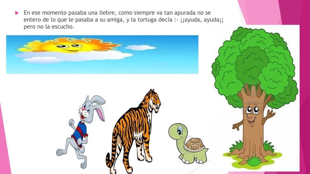En ese momento pasaba una liebre, como siempre va tan apurada no se entero de lo que le pasaba a su amiga, y la tortuga decía :- ¡¡ayuda, ayuda¡¡ pero no la escucho.