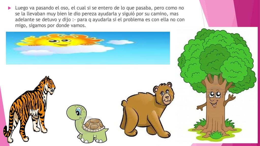 Luego va pasando el oso, el cual si se entero de lo que pasaba, pero como no se la llevaban muy bien le dio pereza ayudarla y siguió por su camino, mas adelante se detuvo y dijo :- para q ayudarla si el problema es con ella no con migo, sigamos por donde vamos.