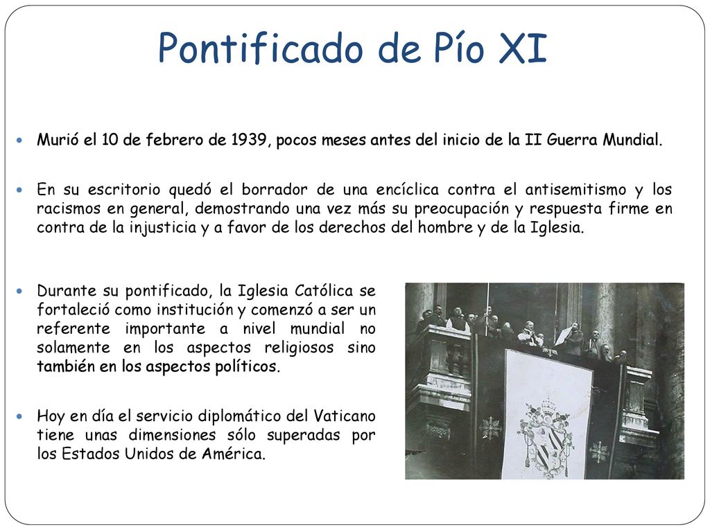 Pontificado de Pío XI Murió el 10 de febrero de 1939, pocos meses antes del inicio de la II Guerra Mundial.