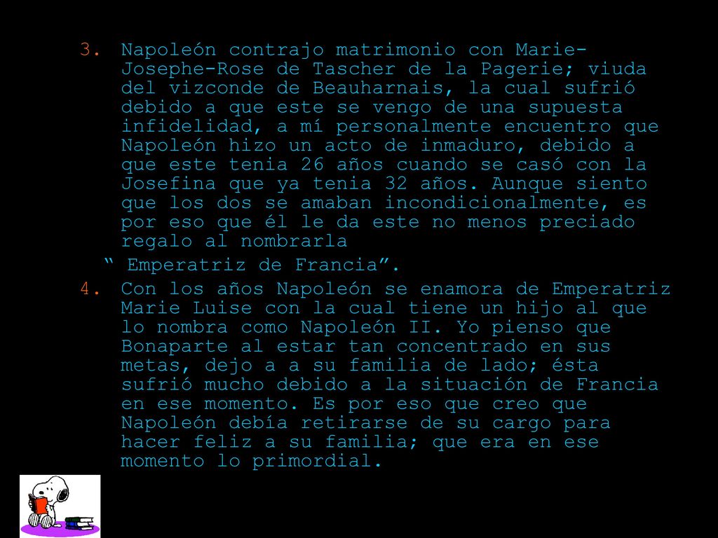 Napoleón contrajo matrimonio con Marie-Josephe-Rose de Tascher de la Pagerie; viuda del vizconde de Beauharnais, la cual sufrió debido a que este se vengo de una supuesta infidelidad, a mí personalmente encuentro que Napoleón hizo un acto de inmaduro, debido a que este tenia 26 años cuando se casó con la Josefina que ya tenia 32 años. Aunque siento que los dos se amaban incondicionalmente, es por eso que él le da este no menos preciado regalo al nombrarla