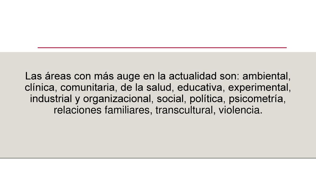 Las áreas con más auge en la actualidad son: ambiental, clínica, comunitaria, de la salud, educativa, experimental, industrial y organizacional, social, política, psicometría, relaciones familiares, transcultural, violencia.