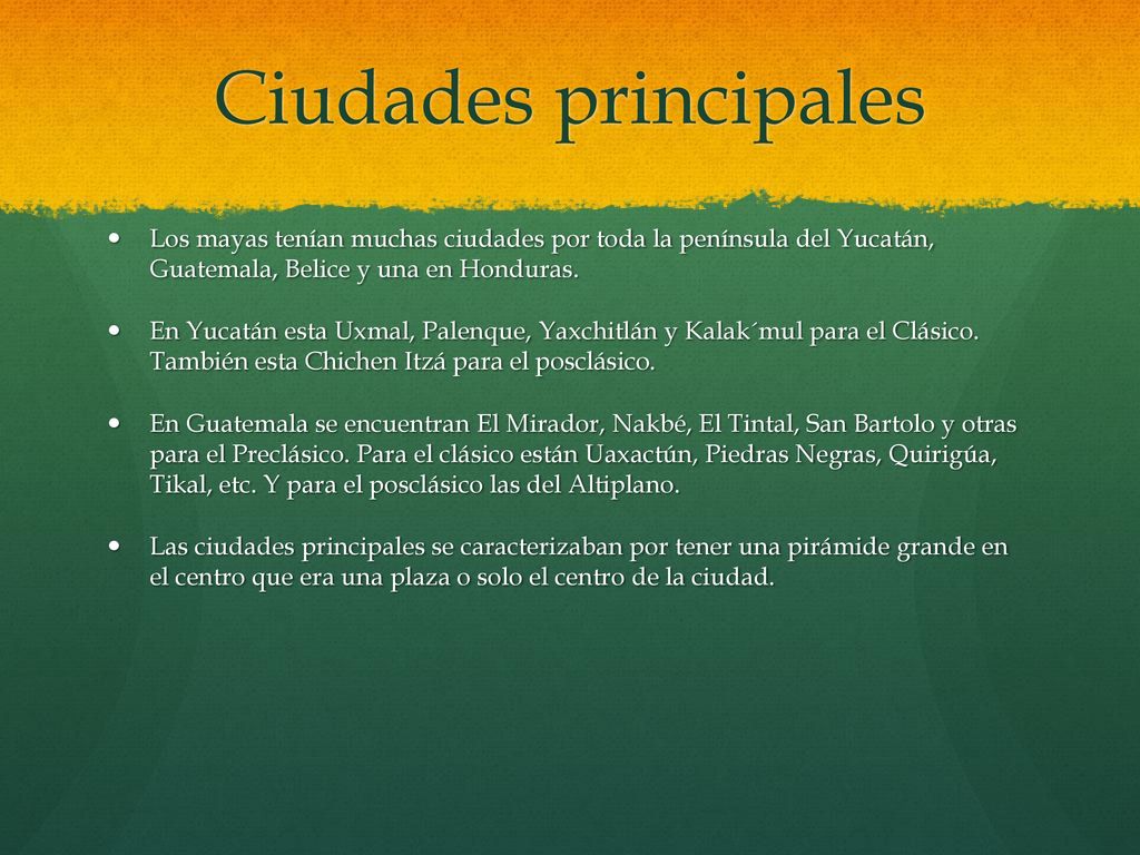 Ciudades principales Los mayas tenían muchas ciudades por toda la península del Yucatán, Guatemala, Belice y una en Honduras.