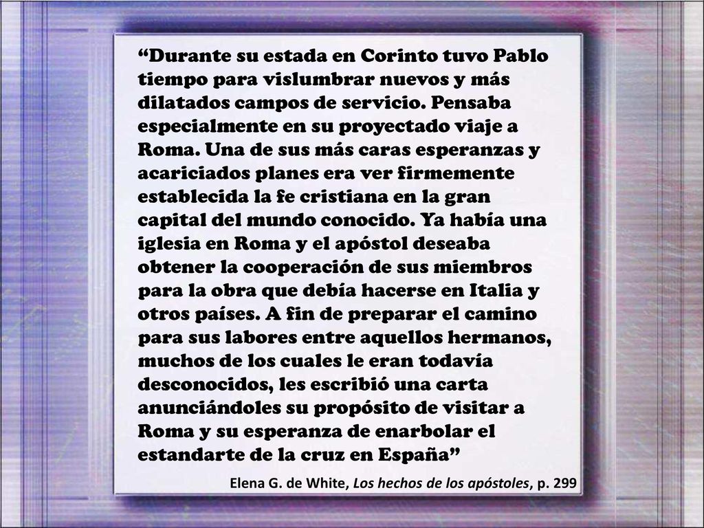 Durante su estada en Corinto tuvo Pablo tiempo para vislumbrar nuevos y más dilatados campos de servicio. Pensaba especialmente en su proyectado viaje a Roma. Una de sus más caras esperanzas y acariciados planes era ver firmemente establecida la fe cristiana en la gran capital del mundo conocido. Ya había una iglesia en Roma y el apóstol deseaba obtener la cooperación de sus miembros para la obra que debía hacerse en Italia y otros países. A fin de preparar el camino para sus labores entre aquellos hermanos, muchos de los cuales le eran todavía desconocidos, les escribió una carta anunciándoles su propósito de visitar a Roma y su esperanza de enarbolar el estandarte de la cruz en España