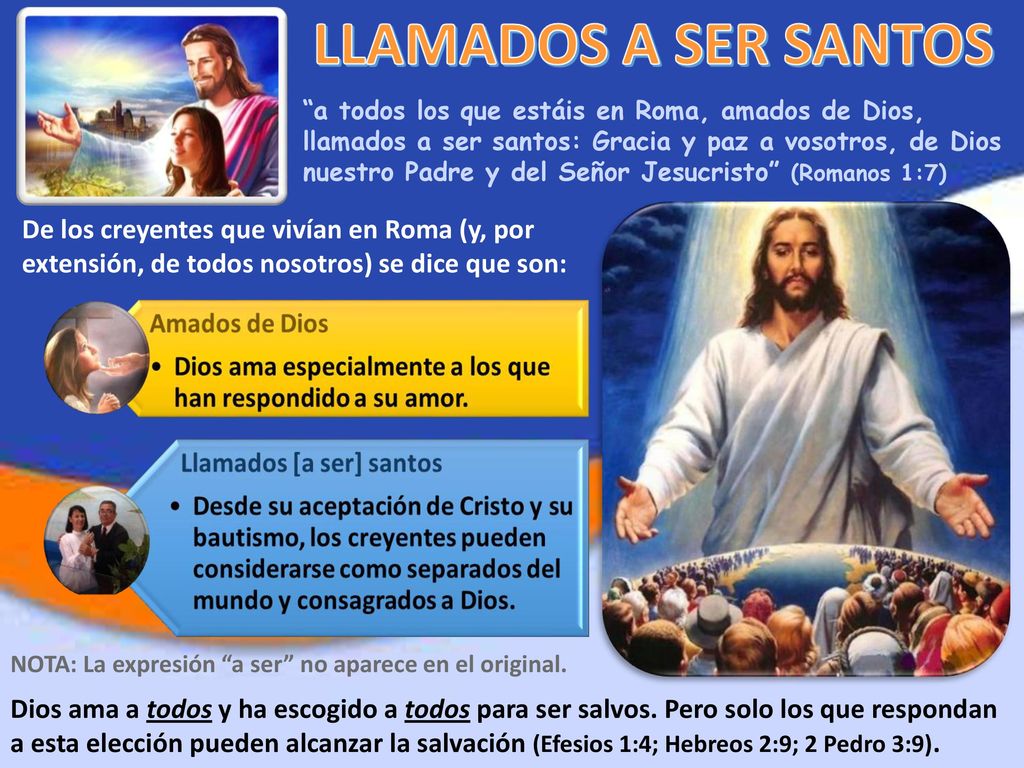 a todos los que estáis en Roma, amados de Dios, llamados a ser santos: Gracia y paz a vosotros, de Dios nuestro Padre y del Señor Jesucristo (Romanos 1:7)