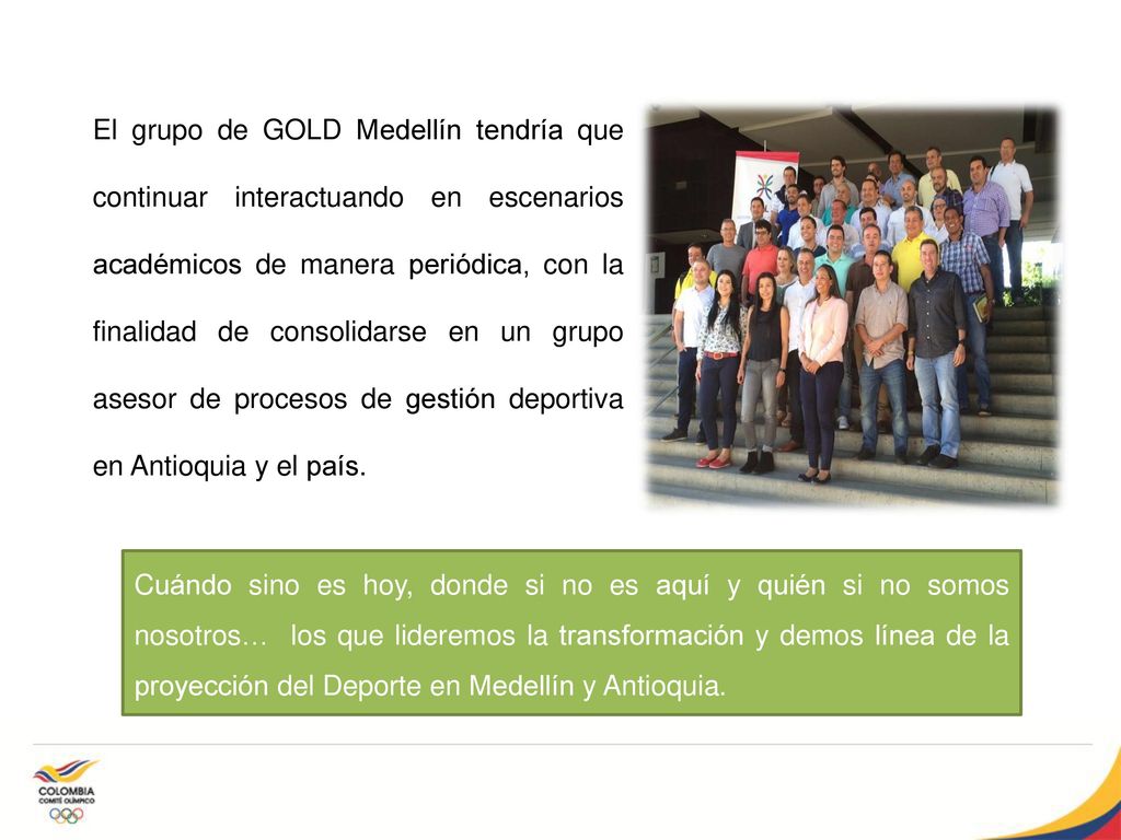 El grupo de GOLD Medellín tendría que continuar interactuando en escenarios académicos de manera periódica, con la finalidad de consolidarse en un grupo asesor de procesos de gestión deportiva en Antioquia y el país.