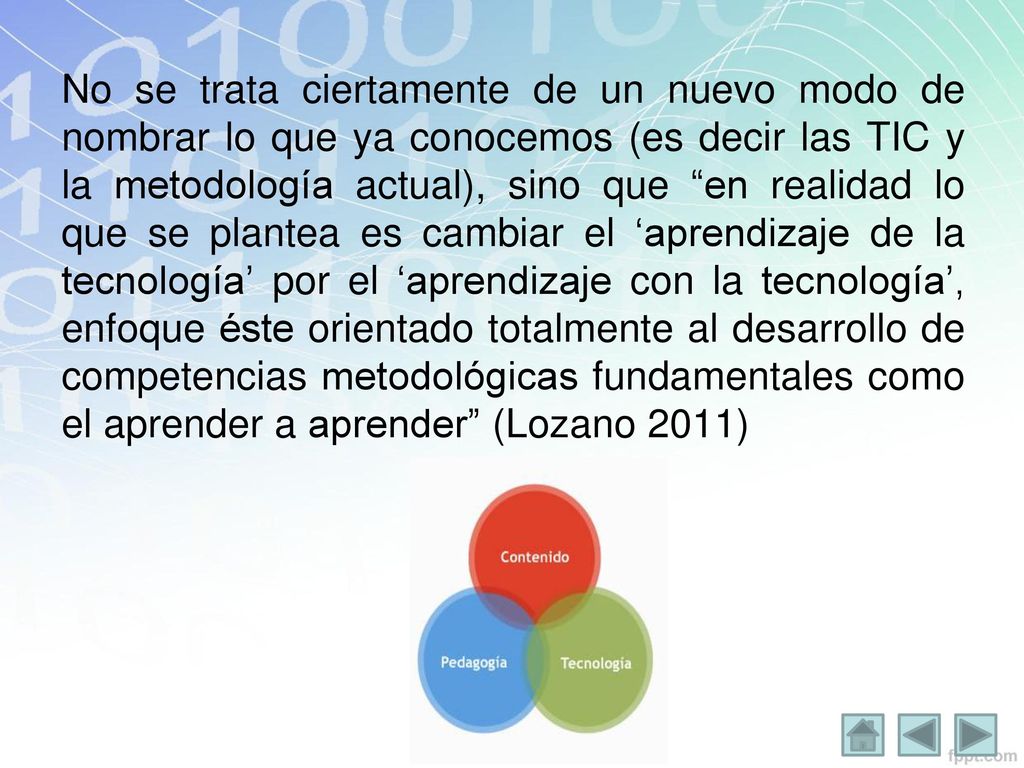 No se trata ciertamente de un nuevo modo de nombrar lo que ya conocemos (es decir las TIC y la metodología actual), sino que en realidad lo que se plantea es cambiar el ‘aprendizaje de la tecnología’ por el ‘aprendizaje con la tecnología’, enfoque éste orientado totalmente al desarrollo de competencias metodológicas fundamentales como el aprender a aprender (Lozano 2011)