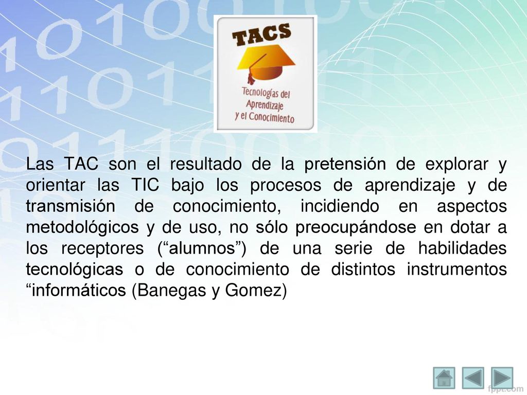 Las TAC son el resultado de la pretensión de explorar y orientar las TIC bajo los procesos de aprendizaje y de transmisión de conocimiento, incidiendo en aspectos metodológicos y de uso, no sólo preocupándose en dotar a los receptores ( alumnos ) de una serie de habilidades tecnológicas o de conocimiento de distintos instrumentos informáticos (Banegas y Gomez)