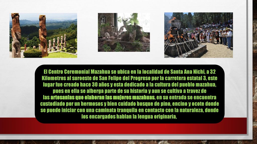 El Centro Ceremonial Mazahua se ubica en la localidad de Santa Ana Nichi, a 32 Kilometros al suroeste de San Felipe del Progreso por la carretera estatal 3, este lugar fue creado hace 30 años y esta dedicado a la cultura del pueblo mazahua, pues en ella se alberga parte de su historia y aun se cultiva a travez de las artesanias que elaboran las mujeres mazahuas, en su entrada se encuentra custodiado por un hermosos y bien cuidado bosque de pino, encino y ocote donde se puede iniciar con una caminata tranquila en contacto con la naturaleza, donde los encargados hablan la lengua originaria,