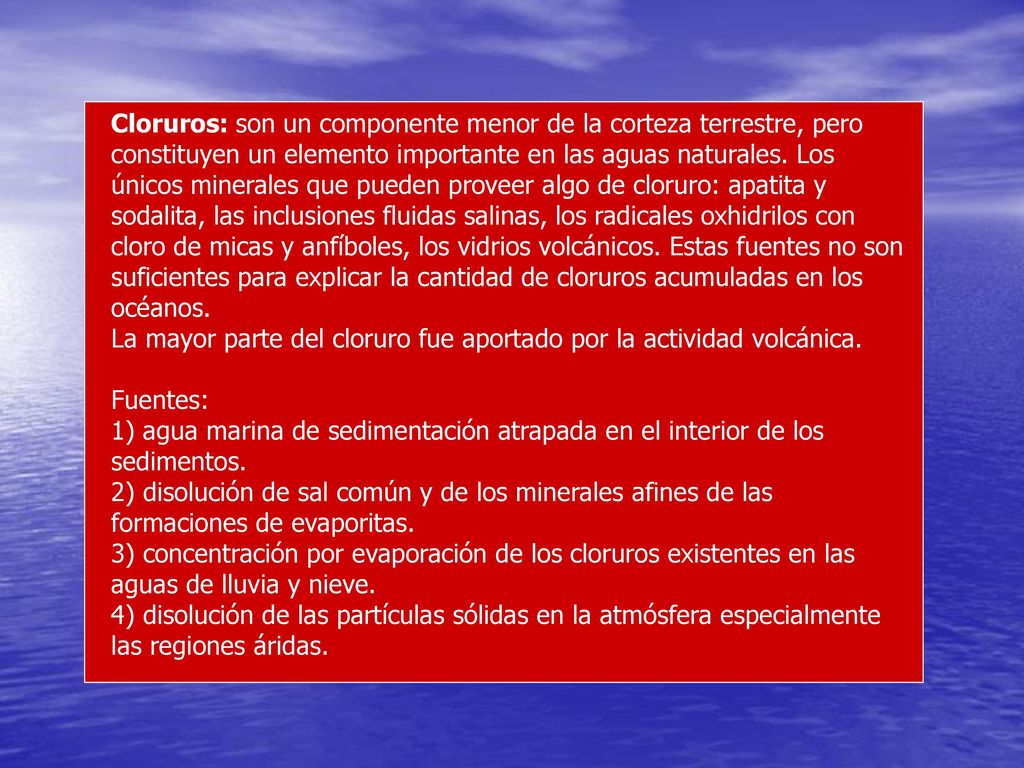 Cloruros: son un componente menor de la corteza terrestre, pero constituyen un elemento importante en las aguas naturales. Los únicos minerales que pueden proveer algo de cloruro: apatita y sodalita, las inclusiones fluidas salinas, los radicales oxhidrilos con cloro de micas y anfíboles, los vidrios volcánicos. Estas fuentes no son suficientes para explicar la cantidad de cloruros acumuladas en los océanos.