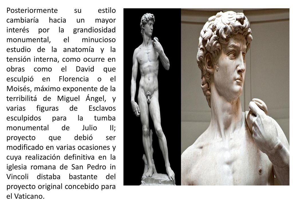 Posteriormente su estilo cambiaría hacia un mayor interés por la grandiosidad monumental, el minucioso estudio de la anatomía y la tensión interna, como ocurre en obras como el David que esculpió en Florencia o el Moisés, máximo exponente de la terribilitá de Miguel Ángel, y varias figuras de Esclavos esculpidos para la tumba monumental de Julio II; proyecto que debió ser modificado en varias ocasiones y cuya realización definitiva en la iglesia romana de San Pedro in Vincoli distaba bastante del proyecto original concebido para el Vaticano.