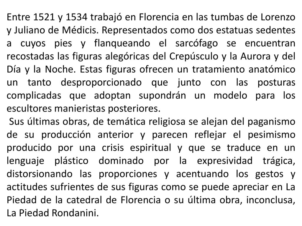 Entre 1521 y 1534 trabajó en Florencia en las tumbas de Lorenzo y Juliano de Médicis. Representados como dos estatuas sedentes a cuyos pies y flanqueando el sarcófago se encuentran recostadas las figuras alegóricas del Crepúsculo y la Aurora y del Día y la Noche. Estas figuras ofrecen un tratamiento anatómico un tanto desproporcionado que junto con las posturas complicadas que adoptan supondrán un modelo para los escultores manieristas posteriores.