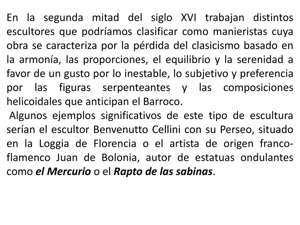 En la segunda mitad del siglo XVI trabajan distintos escultores que podríamos clasificar como manieristas cuya obra se caracteriza por la pérdida del clasicismo basado en la armonía, las proporciones, el equilibrio y la serenidad a favor de un gusto por lo inestable, lo subjetivo y preferencia por las figuras serpenteantes y las composiciones helicoidales que anticipan el Barroco.