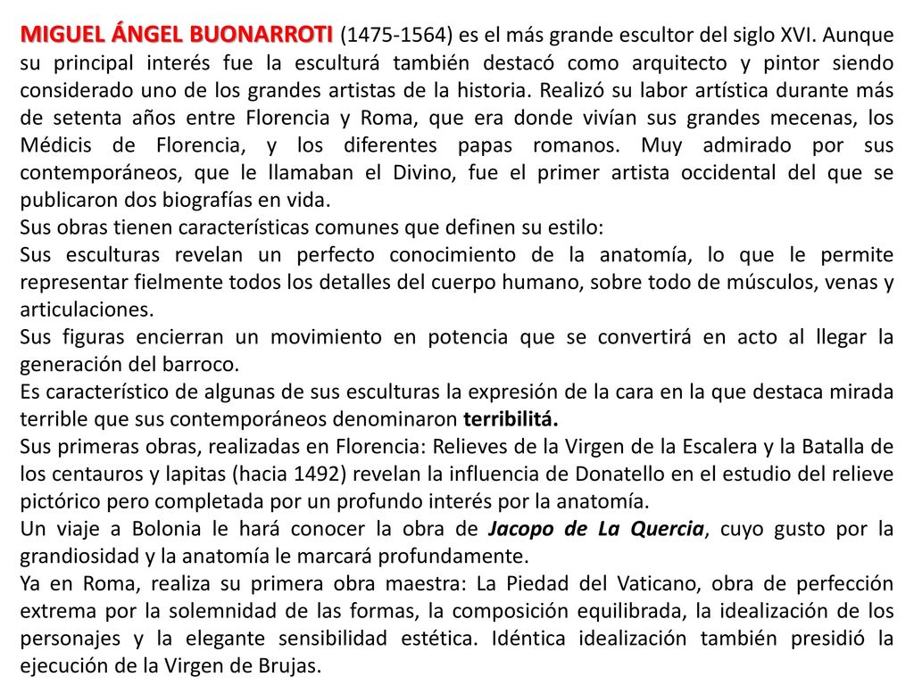 MIGUEL ÁNGEL BUONARROTI ( ) es el más grande escultor del siglo XVI. Aunque su principal interés fue la esculturá también destacó como arquitecto y pintor siendo considerado uno de los grandes artistas de la historia. Realizó su labor artística durante más de setenta años entre Florencia y Roma, que era donde vivían sus grandes mecenas, los Médicis de Florencia, y los diferentes papas romanos. Muy admirado por sus contemporáneos, que le llamaban el Divino, fue el primer artista occidental del que se publicaron dos biografías en vida.