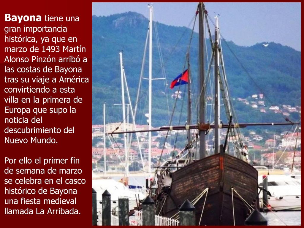 Bayona tiene una gran importancia histórica, ya que en marzo de 1493 Martín Alonso Pinzón arribó a las costas de Bayona tras su viaje a América convirtiendo a esta villa en la primera de Europa que supo la noticia del descubrimiento del Nuevo Mundo.