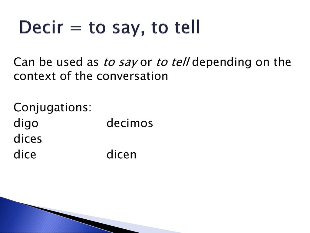Decir = to say, to tell Can be used as to say or to tell depending on the context of the conversation Conjugations: digo decimos dices dice dicen