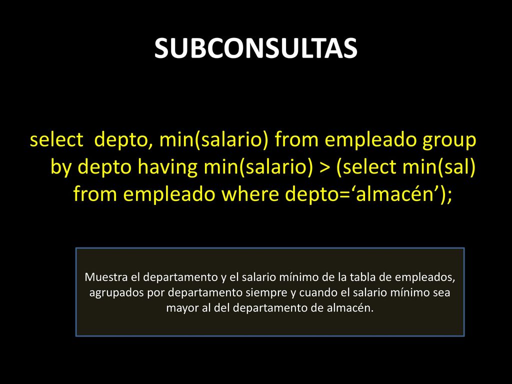 SUBCONSULTAS select depto, min(salario) from empleado group by depto having min(salario) > (select min(sal) from empleado where depto=‘almacén’);