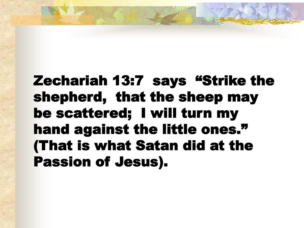 Zechariah 13:7 says Strike the shepherd, that the sheep may be scattered; I will turn my hand against the little ones. (That is what Satan did at the Passion of Jesus).