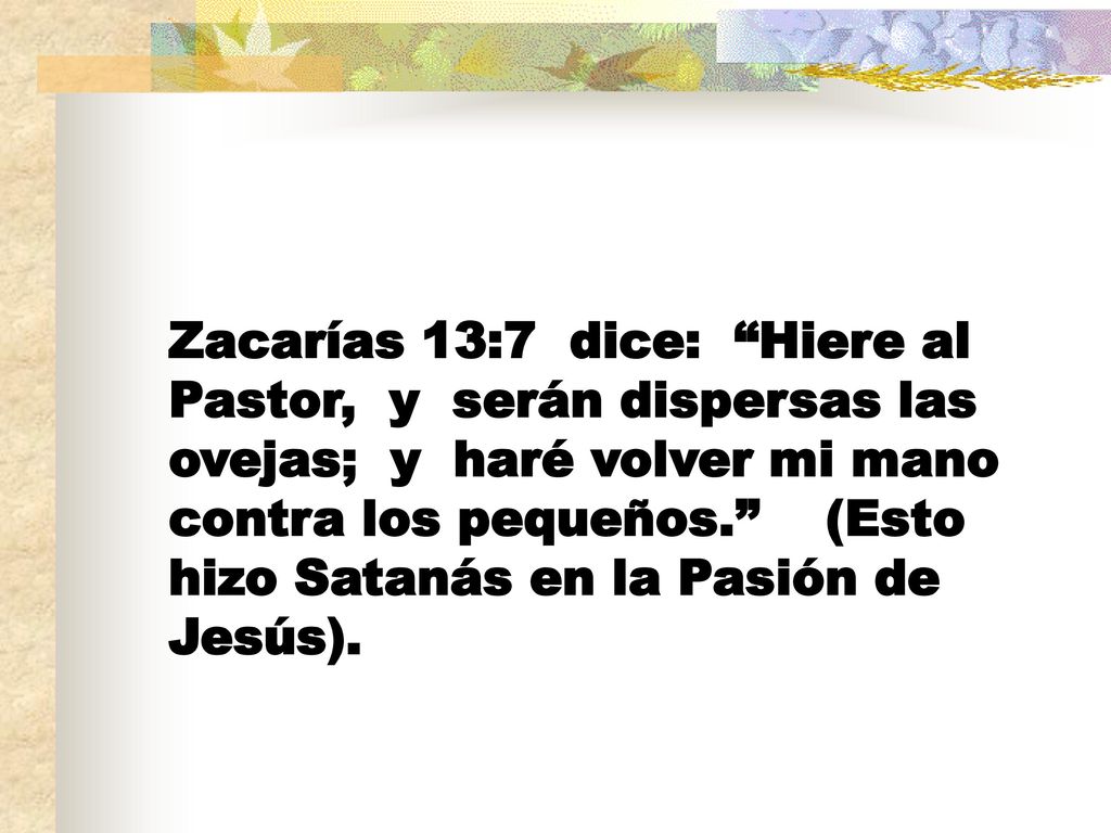 Zacarías 13:7 dice: Hiere al Pastor, y serán dispersas las ovejas; y haré volver mi mano contra los pequeños. (Esto hizo Satanás en la Pasión de Jesús).
