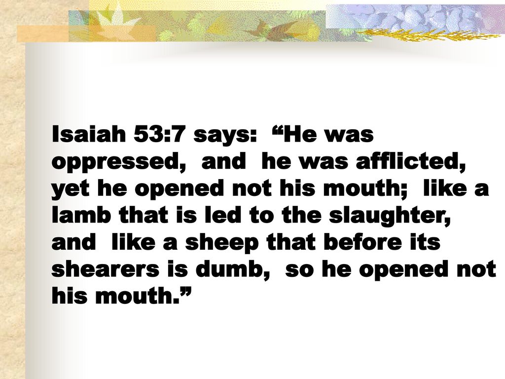 Isaiah 53:7 says: He was oppressed, and he was afflicted, yet he opened not his mouth; like a lamb that is led to the slaughter, and like a sheep that before its shearers is dumb, so he opened not his mouth.