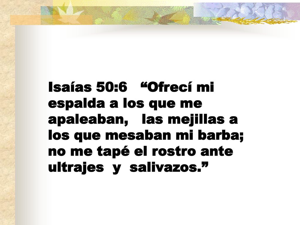 Isaías 50:6 Ofrecí mi espalda a los que me apaleaban, las mejillas a los que mesaban mi barba; no me tapé el rostro ante ultrajes y salivazos.