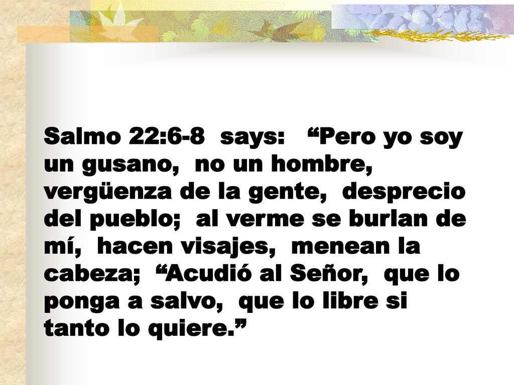 Salmo 22:6-8 says: Pero yo soy un gusano, no un hombre, vergüenza de la gente, desprecio del pueblo; al verme se burlan de mí, hacen visajes, menean la cabeza; Acudió al Señor, que lo ponga a salvo, que lo libre si tanto lo quiere.