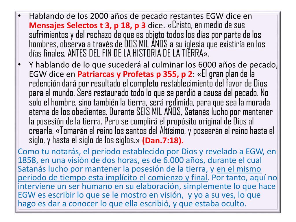 Hablando de los 2000 años de pecado restantes EGW dice en Mensajes Selectos t 3, p 18, p 3 dice. «Cristo, en medio de sus sufrimientos y del rechazo de que es objeto todos los días por parte de los hombres, observa a través de DOS MIL AÑOS a su iglesia que existiría en los días finales, ANTES DEL FIN DE LA HISTORIA DE LA TIERRA».