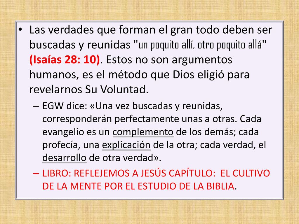Las verdades que forman el gran todo deben ser buscadas y reunidas un poquito allí, otro poquito allá (Isaías 28: 10). Estos no son argumentos humanos, es el método que Dios eligió para revelarnos Su Voluntad.