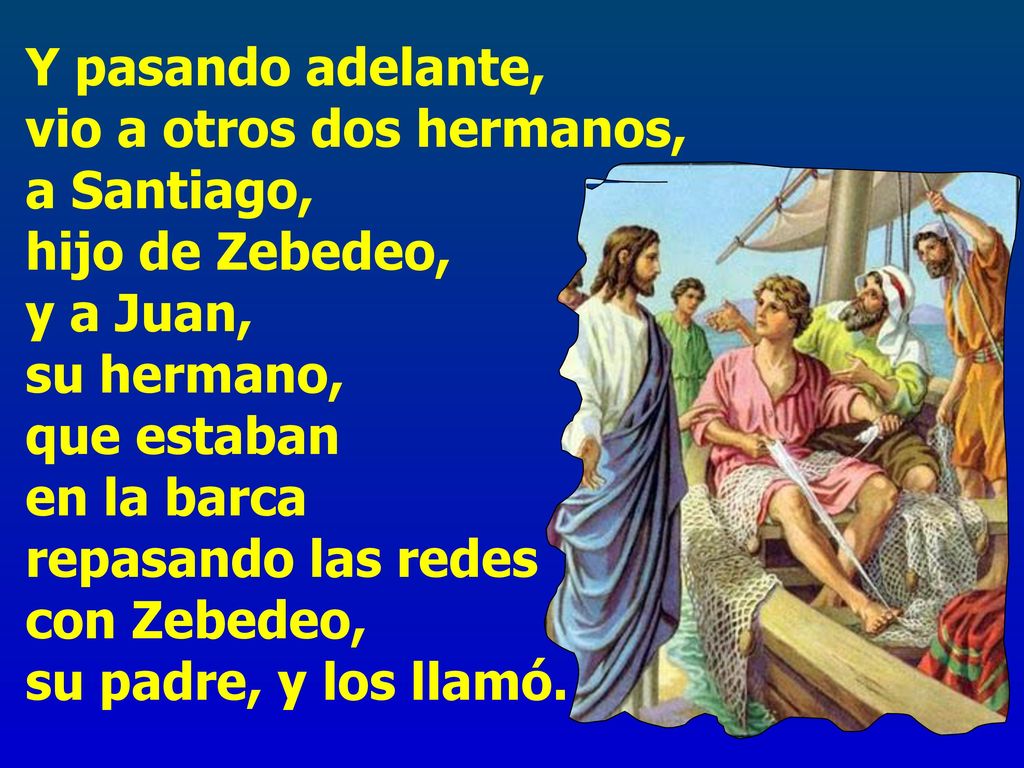 Y pasando adelante, vio a otros dos hermanos, a Santiago, hijo de Zebedeo, y a Juan, su hermano, que estaban en la barca repasando las redes con Zebedeo, su padre, y los llamó.