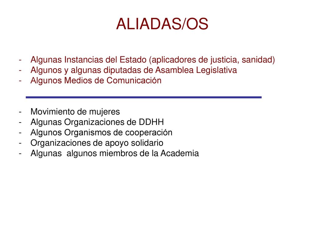 ALIADAS/OS Algunas Instancias del Estado (aplicadores de justicia, sanidad) Algunos y algunas diputadas de Asamblea Legislativa.