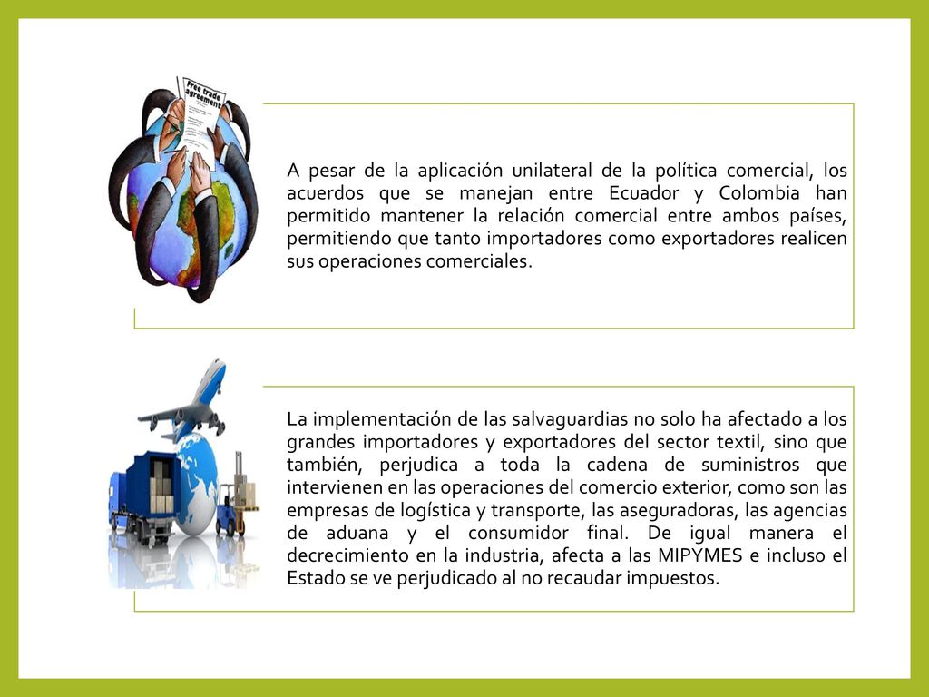 A pesar de la aplicación unilateral de la política comercial, los acuerdos que se manejan entre Ecuador y Colombia han permitido mantener la relación comercial entre ambos países, permitiendo que tanto importadores como exportadores realicen sus operaciones comerciales.