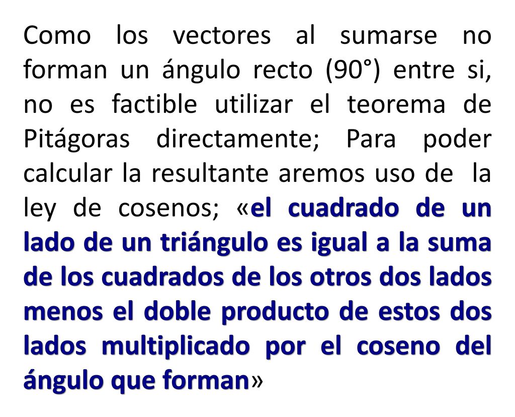 Como los vectores al sumarse no forman un ángulo recto (90°) entre si, no es factible utilizar el teorema de Pitágoras directamente; Para poder calcular la resultante aremos uso de la ley de cosenos; «el cuadrado de un lado de un triángulo es igual a la suma de los cuadrados de los otros dos lados menos el doble producto de estos dos lados multiplicado por el coseno del ángulo que forman»