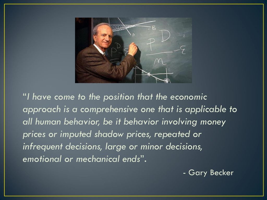 I have come to the position that the economic approach is a comprehensive one that is applicable to all human behavior, be it behavior involving money prices or imputed shadow prices, repeated or infrequent decisions, large or minor decisions, emotional or mechanical ends .