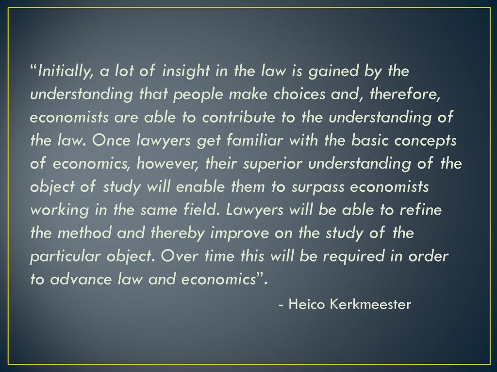 Initially, a lot of insight in the law is gained by the understanding that people make choices and, therefore, economists are able to contribute to the understanding of the law. Once lawyers get familiar with the basic concepts of economics, however, their superior understanding of the object of study will enable them to surpass economists working in the same field. Lawyers will be able to refine the method and thereby improve on the study of the particular object. Over time this will be required in order to advance law and economics .