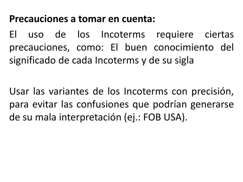 Precauciones a tomar en cuenta: El uso de los Incoterms requiere ciertas precauciones, como: El buen conocimiento del significado de cada Incoterms y de su sigla Usar las variantes de los Incoterms con precisión, para evitar las confusiones que podrían generarse de su mala interpretación (ej.: FOB USA).
