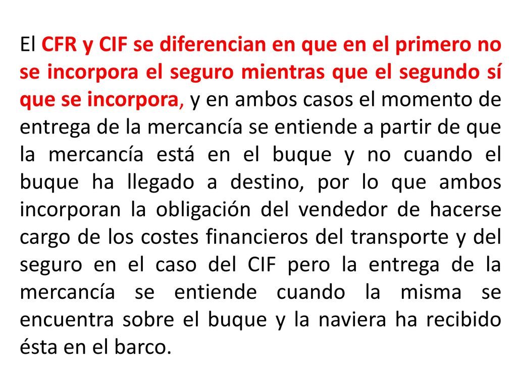 El CFR y CIF se diferencian en que en el primero no se incorpora el seguro mientras que el segundo sí que se incorpora, y en ambos casos el momento de entrega de la mercancía se entiende a partir de que la mercancía está en el buque y no cuando el buque ha llegado a destino, por lo que ambos incorporan la obligación del vendedor de hacerse cargo de los costes financieros del transporte y del seguro en el caso del CIF pero la entrega de la mercancía se entiende cuando la misma se encuentra sobre el buque y la naviera ha recibido ésta en el barco.