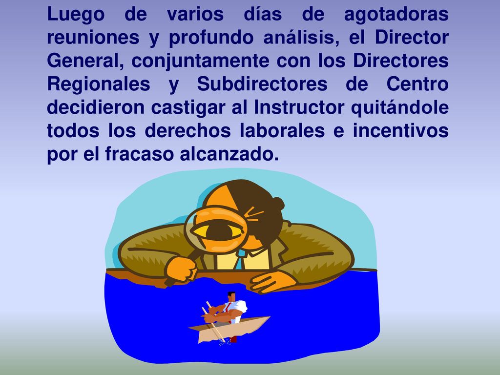 Luego de varios días de agotadoras reuniones y profundo análisis, el Director General, conjuntamente con los Directores Regionales y Subdirectores de Centro decidieron castigar al Instructor quitándole todos los derechos laborales e incentivos por el fracaso alcanzado.